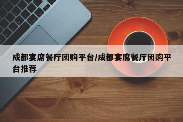 成都宴席餐厅团购平台／成都宴席餐厅团购平台推荐