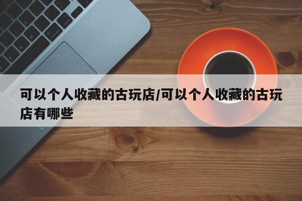 可以个人收藏的古玩店／可以个人收藏的古玩店有哪些