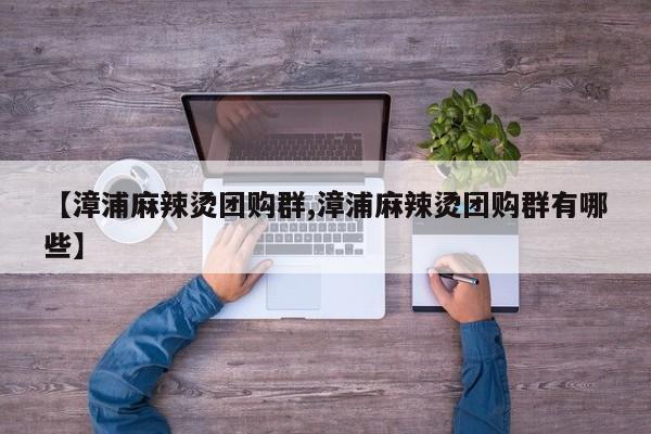 【漳浦麻辣烫团购群,漳浦麻辣烫团购群有哪些】