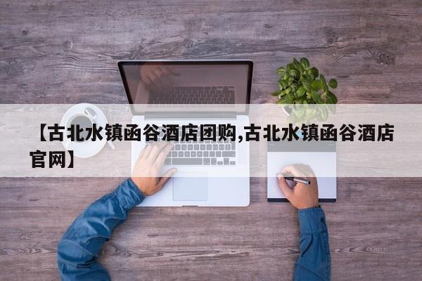 【古北水镇函谷酒店团购,古北水镇函谷酒店官网】