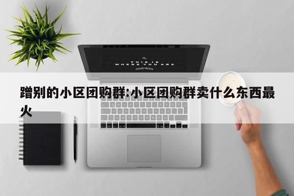 蹭别的小区团购群：小区团购群卖什么东西最火