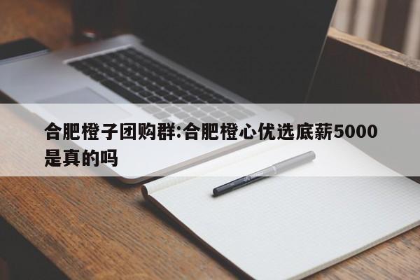 合肥橙子团购群：合肥橙心优选底薪5000是真的吗