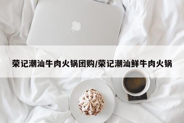 荣记潮汕牛肉火锅团购／荣记潮汕鲜牛肉火锅