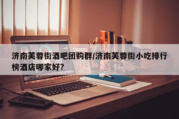 济南芙蓉街酒吧团购群／济南芙蓉街小吃排行榜酒店哪家好？
