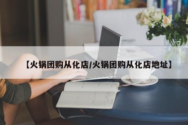 【火锅团购从化店／火锅团购从化店地址】