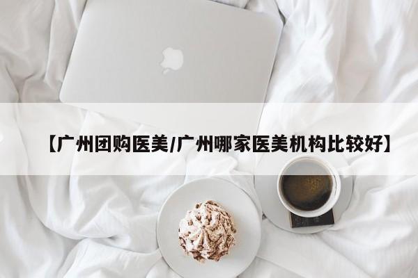 【广州团购医美／广州哪家医美机构比较好】