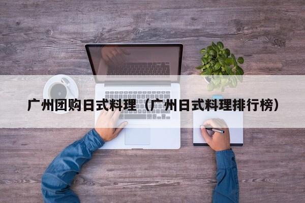 广州团购日式料理（广州日式料理排行榜）