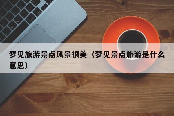 梦见旅游景点风景很美（梦见景点旅游是什么意思）