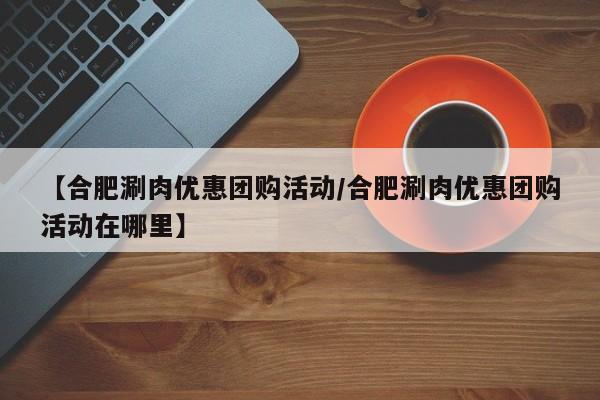 【合肥涮肉优惠团购活动／合肥涮肉优惠团购活动在哪里】