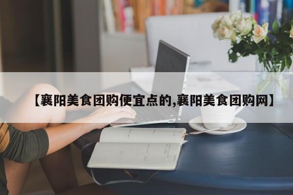 【襄阳美食团购便宜点的,襄阳美食团购网】