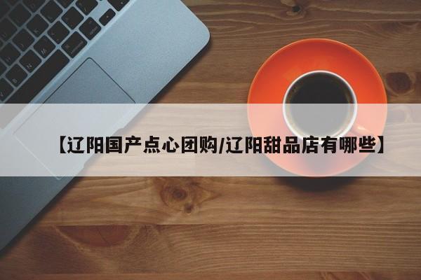 【辽阳国产点心团购／辽阳甜品店有哪些】