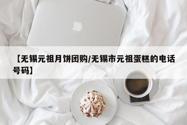 【无锡元祖月饼团购／无锡市元祖蛋糕的电话号码】