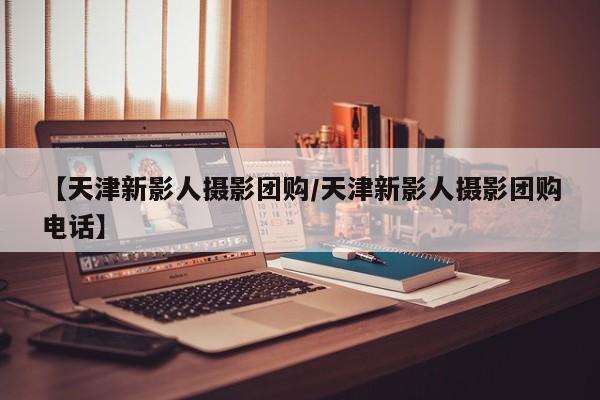 【天津新影人摄影团购／天津新影人摄影团购电话】