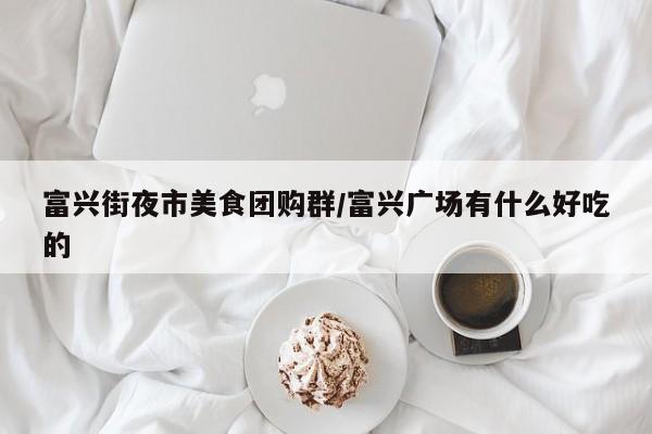 富兴街夜市美食团购群／富兴广场有什么好吃的