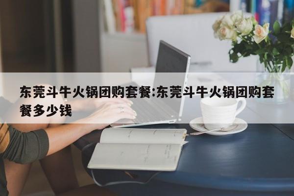 东莞斗牛火锅团购套餐：东莞斗牛火锅团购套餐多少钱