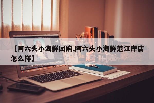 【阿六头小海鲜团购,阿六头小海鲜范江岸店怎么样】