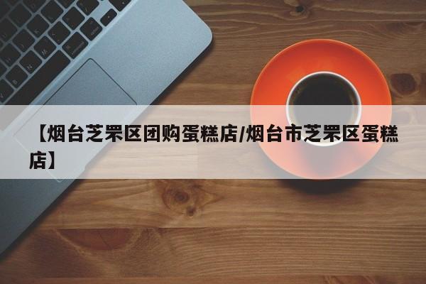 【烟台芝罘区团购蛋糕店／烟台市芝罘区蛋糕店】