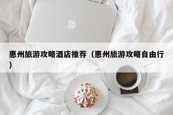 惠州旅游攻略酒店推荐（惠州旅游攻略自由行）