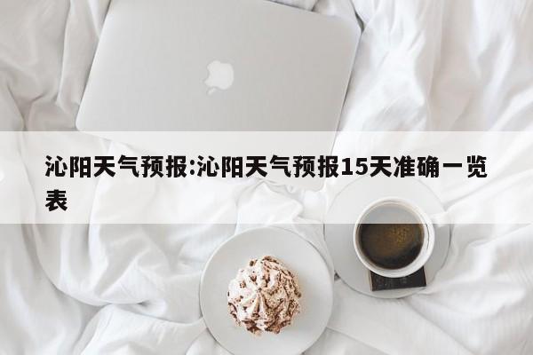 沁阳天气预报：沁阳天气预报15天准确一览表