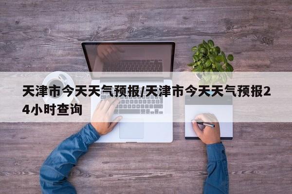 天津市今天天气预报／天津市今天天气预报24小时查询