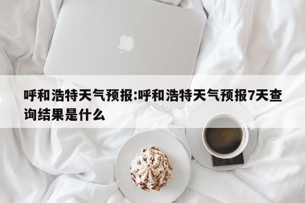 呼和浩特天气预报：呼和浩特天气预报7天查询结果是什么