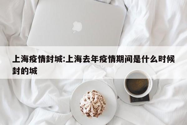 上海疫情封城：上海去年疫情期间是什么时候封的城