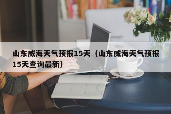 山东威海天气预报15天（山东威海天气预报15天查询最新）