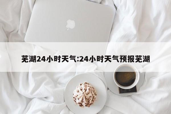 芜湖24小时天气：24小时天气预报芜湖