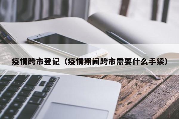 疫情跨市登记（疫情期间跨市需要什么手续）