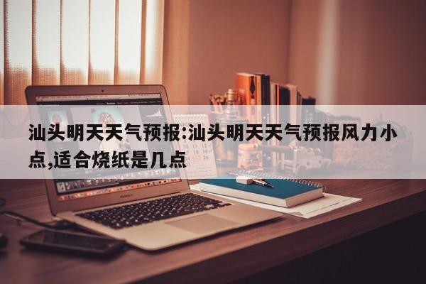 汕头明天天气预报：汕头明天天气预报风力小点,适合烧纸是几点