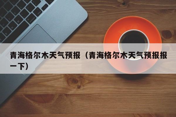 青海格尔木天气预报（青海格尔木天气预报报一下）