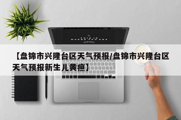 【盘锦市兴隆台区天气预报／盘锦市兴隆台区天气预报新生儿黄疸】