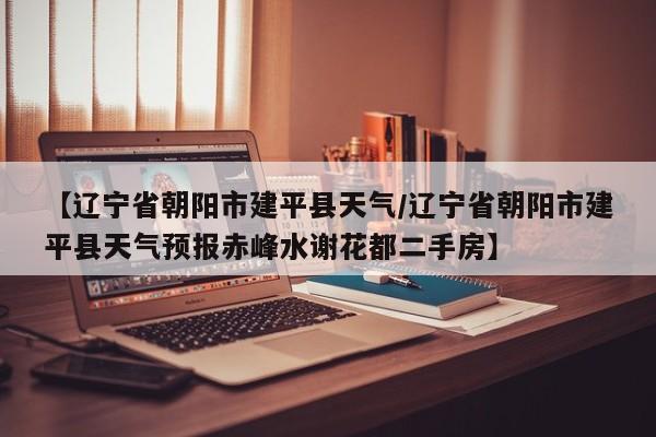 【辽宁省朝阳市建平县天气／辽宁省朝阳市建平县天气预报赤峰水谢花都二手房】