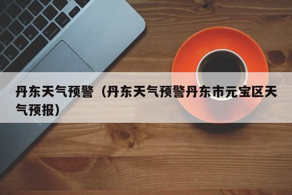 丹东天气预警（丹东天气预警丹东市元宝区天气预报）
