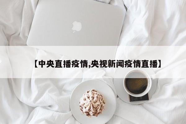【中央直播疫情,央视新闻疫情直播】