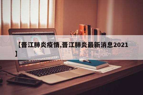 【晋江肺炎疫情,晋江肺炎最新消息2021】