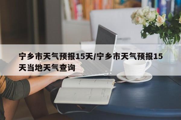 宁乡市天气预报15天／宁乡市天气预报15天当地天气查询