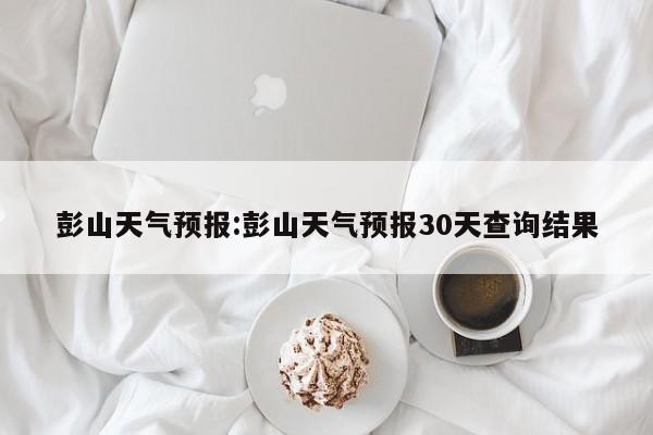 彭山天气预报：彭山天气预报30天查询结果