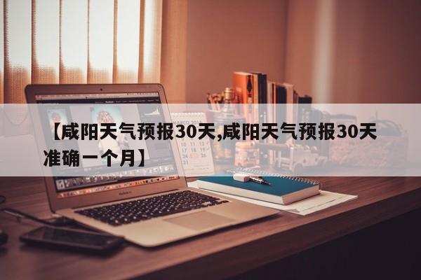 【咸阳天气预报30天,咸阳天气预报30天准确一个月】