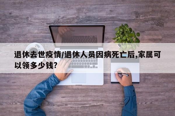 退休去世疫情／退休人员因病死亡后,家属可以领多少钱？