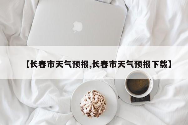 【长春市天气预报,长春市天气预报下载】
