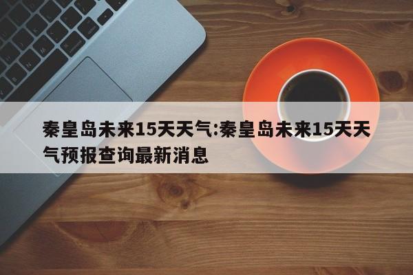 秦皇岛未来15天天气：秦皇岛未来15天天气预报查询最新消息