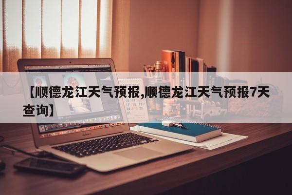 【顺德龙江天气预报,顺德龙江天气预报7天查询】