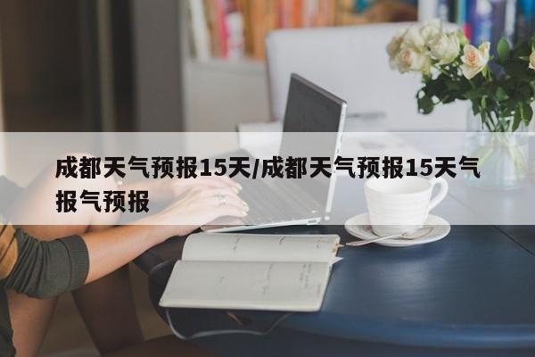 成都天气预报15天／成都天气预报15天气报气预报