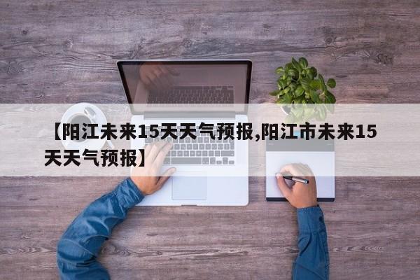 【阳江未来15天天气预报,阳江市未来15天天气预报】