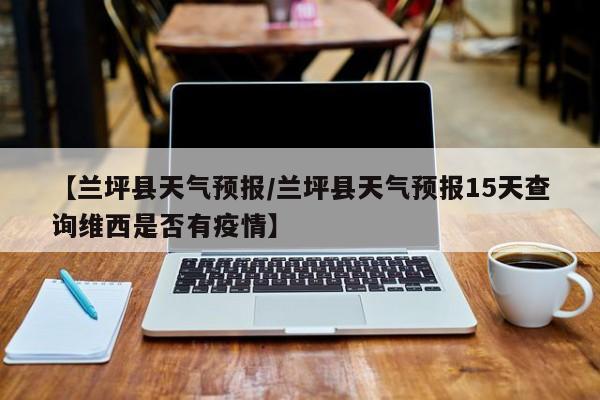 【兰坪县天气预报／兰坪县天气预报15天查询维西是否有疫情】
