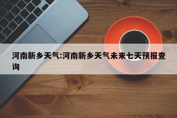 河南新乡天气：河南新乡天气未来七天预报查询
